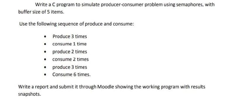 Write a C program to simulate producer-consumer problem using semaphores, with
buffer size of 5 items.
Use the following sequence of produce and consume:
• Produce 3 times
• consume 1 time
produce 2 times
consume 2 times
• produce 3 times
• Consume 6 times.
Write a report and submit it through Moodle showing the working program with results
snapshots.

