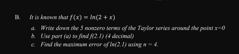 В.
It is known that f (x) = ln(2 + x)
a. Write down the 5 nonzero terms of the Taylor series around the point x=0
b. Use part (a) to find f(2.1) (4 decimal)
c. Find the maximum error of In(2.1) using n
4.
