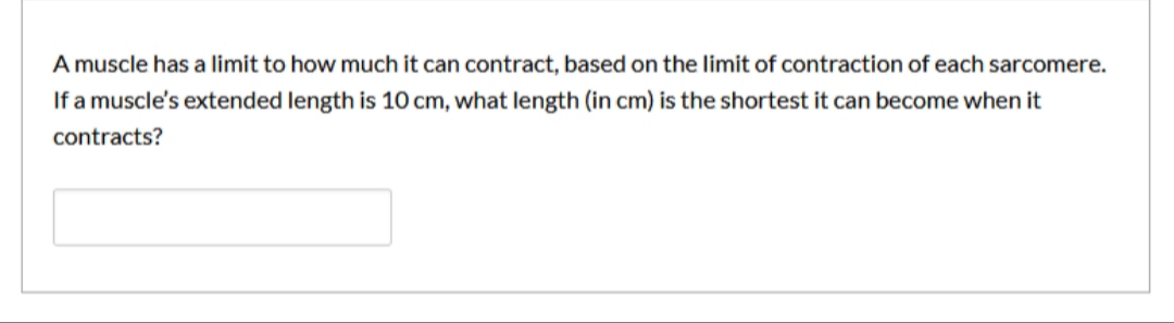 A muscle has a limit to how much it can contract, based on the limit of contraction of each sarcomere.
If a muscle's extended length is 10 cm, what length (in cm) is the shortest it can become when it
contracts?
