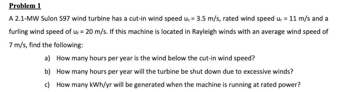 Problem 1
A 2.1-MW Sulon S97 wind turbine has a cut-in wind speed uc = 3.5 m/s, rated wind speed u, = 11 m/s and a
furling wind speed of uf = 20 m/s. If this machine is located in Rayleigh winds with an average wind speed of
7 m/s, find the following:
a)
How many hours per year is the wind below the cut-in wind speed?
b)
How many hours per year will the turbine be shut down due to excessive winds?
How many kWh/yr will be generated when the machine is running at rated power?
c)
