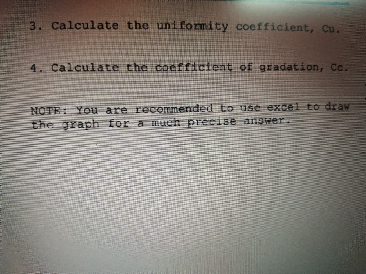 3. Calculate the uniformity coefficient, Cu.
4. Calculate the coefficient of gradation, Cc.
NOTE: You are recommended to use excel to draw
the graph for a much precise answer.
