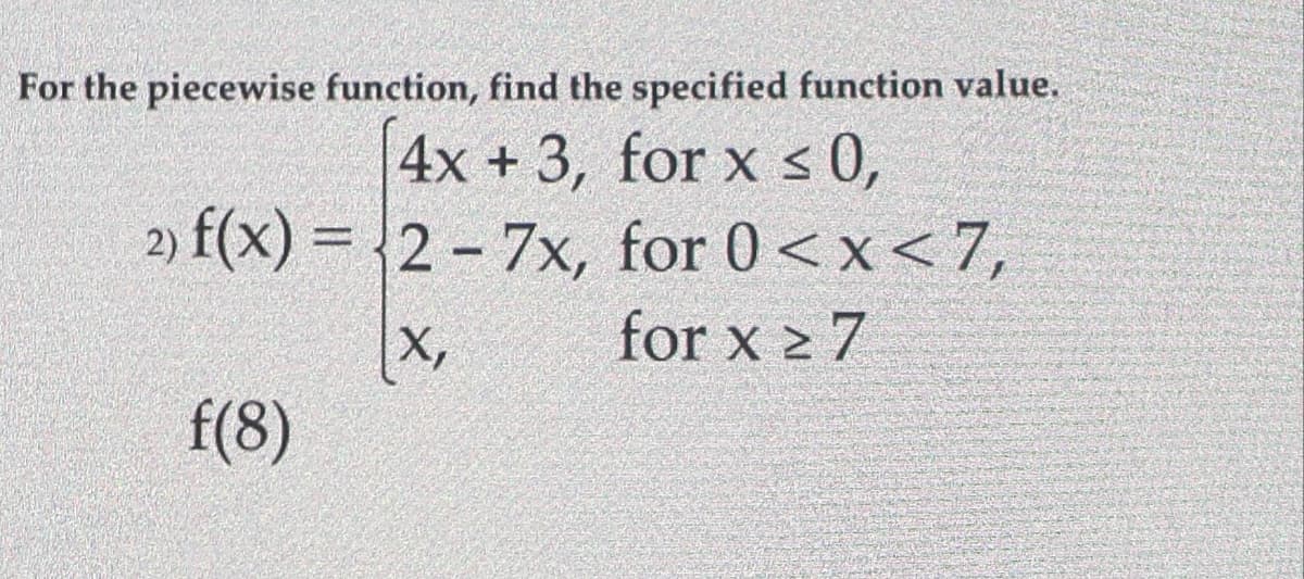 For the piecewise function, find the specified function value.
4x + 3, for x < 0,
2) f(x) = 2 - 7x, for 0<x<7,
for x 2 7
X,
f(8)
