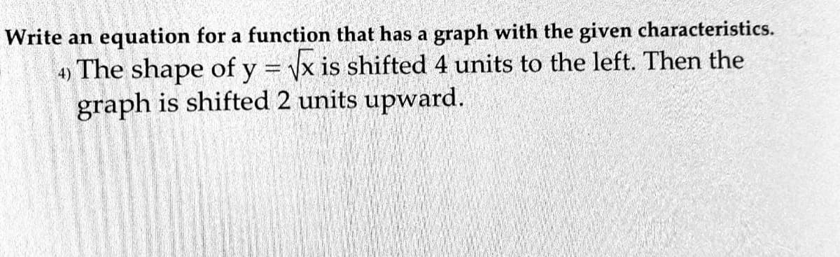 Write an equation for a function that has a graph with the given characteristics.
4) The shape of y = x is shifted 4 units to the left. Then the
graph is shifted 2 units upward.
