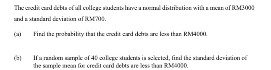 The credit card debts of all college students have a normal distribution with a mean of RM3000
and a standard deviation of RM700.
(a)
Find the probability that the credit card debts are less than RM4000.
(b)
If a random sample of 40 college students is selected, find the standard deviation of
the sample mean for credit card debts are less than RM4000.
