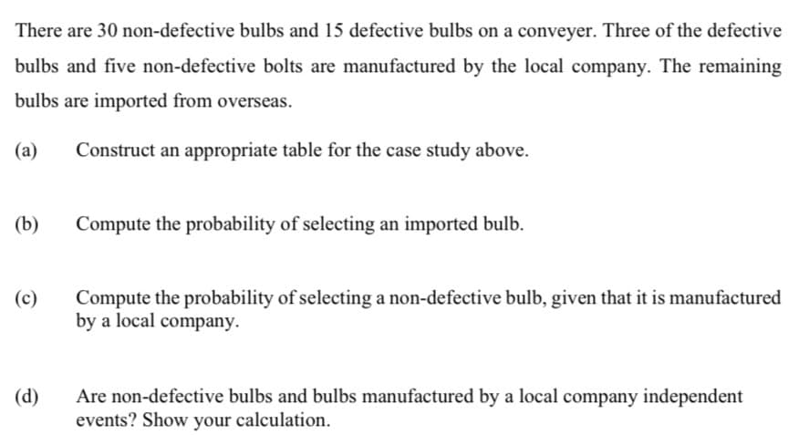 There are 30 non-defective bulbs and 15 defective bulbs on a conveyer. Three of the defective
bulbs and five non-defective bolts are manufactured by the local company. The remaining
bulbs are imported from overseas.
(а)
Construct an appropriate table for the case study above.
(b)
Compute the probability of selecting an imported bulb.
Compute the probability of selecting a non-defective bulb, given that it is manufactured
by a local company.
(c)
Are non-defective bulbs and bulbs manufactured by a local company independent
events? Show your calculation.
(d)
