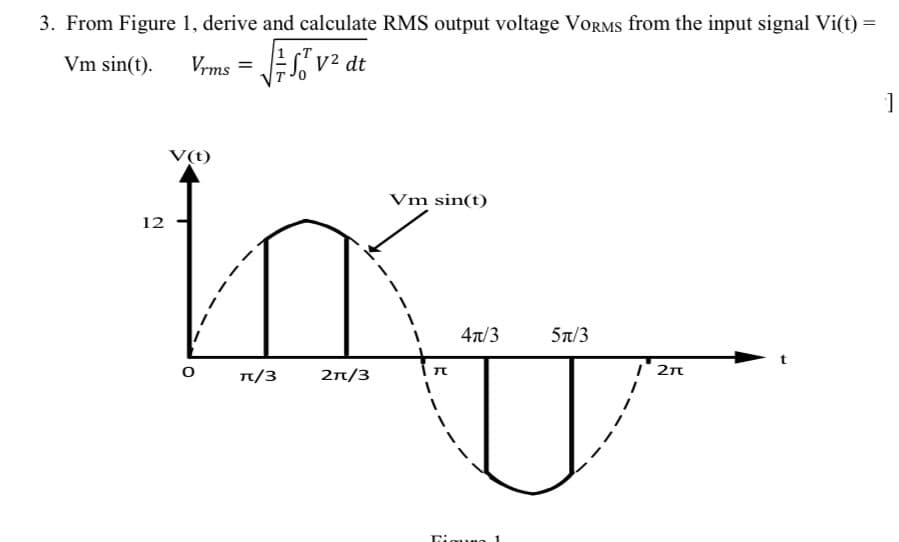 3. From Figure 1, derive and calculate RMS output voltage VORRMS from the input signal Vi(t) =
Vm sin(t).
Vrms =
V² dt
V(t)
Vm sin(t)
12
47/3
5n/3
n/3
2n/3
I' 2n
Timuno 1
