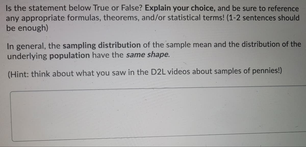Is the statement below True or False? Explain your choice, and be sure to reference
any appropriate formulas, theorems, and/or statistical terms! (1-2 sentences should
be enough)
In general, the sampling distribution of the sample mean and the distribution of the
underlying population have the same shape.
(Hint: think about what you saw in the D2L videos about samples of pennies!)
