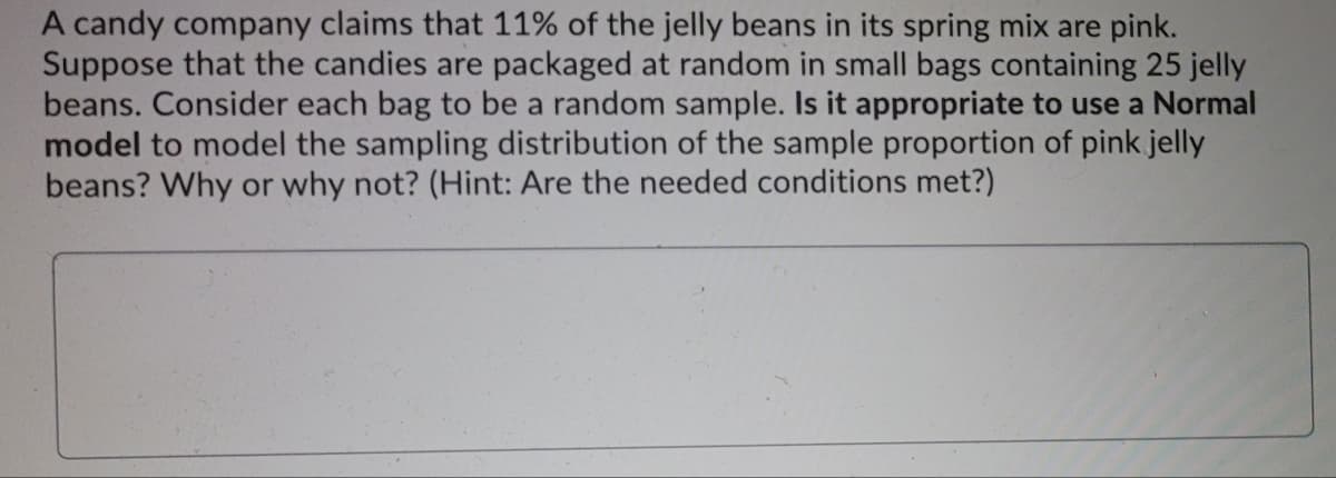 A candy company claims that 11% of the jelly beans in its spring mix are pink.
Suppose that the candies are packaged at random in small bags containing 25 jelly
beans. Consider each bag to be a random sample. Is it appropriate to use a Normal
model to model the sampling distribution of the sample proportion of pink jelly
beans? Why or why not? (Hint: Are the needed conditions met?)
