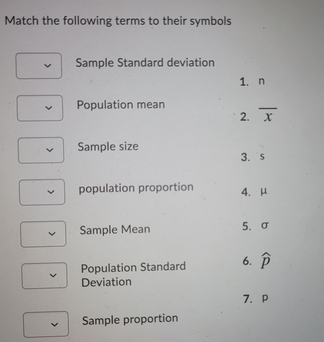Match the following terms to their symbols
Sample Standard deviation
1. n
Population mean
-
2. X
Sample size
3. S
population proportion
4. И
Sample Mean
5. o
6. р
Population Standard
Deviation
7. p
Sample proportion
<>
<>
<>
