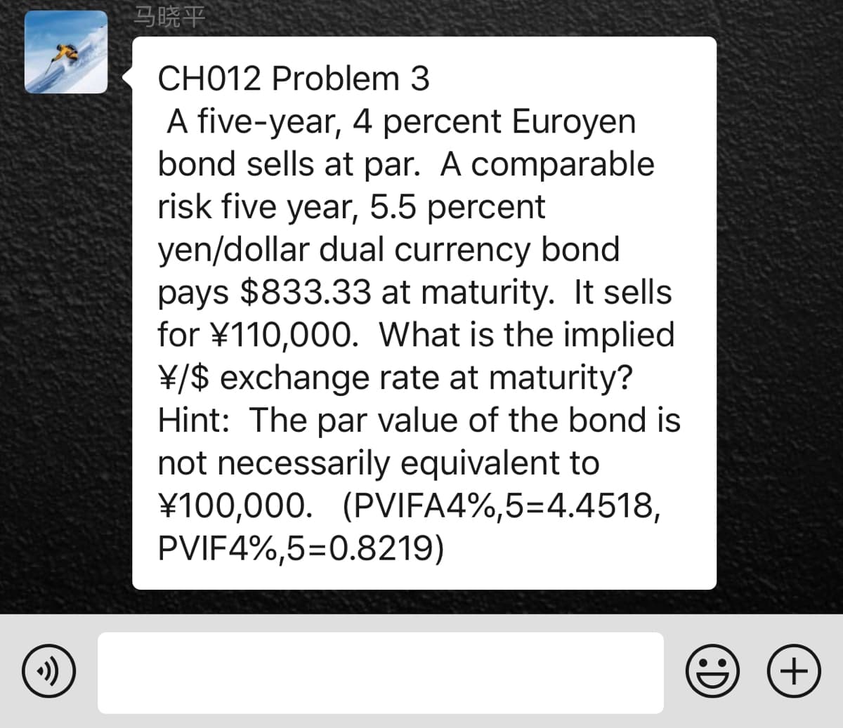 马晓平
CH012 Problem 3
A five-year, 4 percent Euroyen
bond sells at par. A comparable
risk five year, 5.5 percent
yen/dollar dual currency bond
pays $833.33 at maturity. It sells
for ¥110,000. What is the implied
¥/$ exchange rate at maturity?
Hint: The par value of the bond is
not necessarily equivalent to
¥100,000. (PVIFA4%,5=4.4518,
PVIF4%,5=0.8219)
+)
