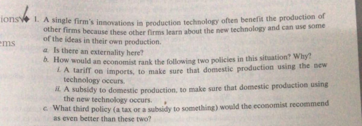 ions 1. A single firm's innovations in production technology often benefit the production of
other firms because these other firms learn about the new technology and can use some
of the ideas in their own production.
ems
a. Is there an externality here?
0. How would an economist rank the following two policies in this situation? Why?
1.A tariff on imports, to make sure that domestic production using the new
technology occurs.
IL. A subsidy to domestic production, to make sure that domestic production using
the new technology occurs.
C. What third policy (a tax or a subsidy to something) would the economist recommend
as even better than these two?
