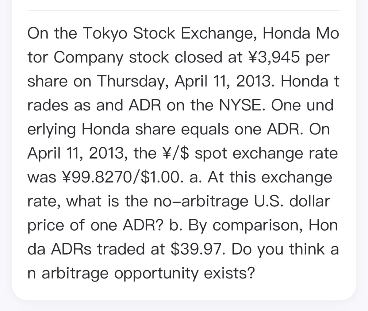 On the Tokyo Stock Exchange, Honda Mo
tor Company stock closed at ¥3,945 per
share on Thursday, April 11, 2013. Honda t
rades as and ADR on the NYSE. One und
erlying Honda share equals one ADR. On
April 11, 2013, the ¥/$ spot exchange rate
was ¥99.8270/$1.00. a. At this exchange
rate, what is the no-arbitrage U.S. dollar
price of one ADR? b. By comparison, Hon
da ADRS traded at $39.97. Do you think a
n arbitrage opportunity exists?
