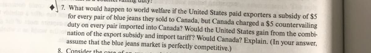 7. What would happen to world welfare if the United States paid exporters a subsidy of $5
for every pair of blue jeans they sold to Canada, but Canada charged a $5 countervailing
duty on every pair imported into Canada? Would the United States gain from the combi-
nation of the export subsidy and import tariff? Would Canada? Explain. (In your answer,
assume that the blue jeans market is perfectly competitive.)
8. Consider the case
