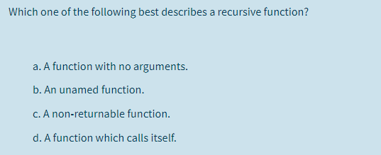 Which one of the following best describes a recursive function?
a. A function with no arguments.
b. An unamed function.
c. A non-returnable function.
d. A function which calls itself.
