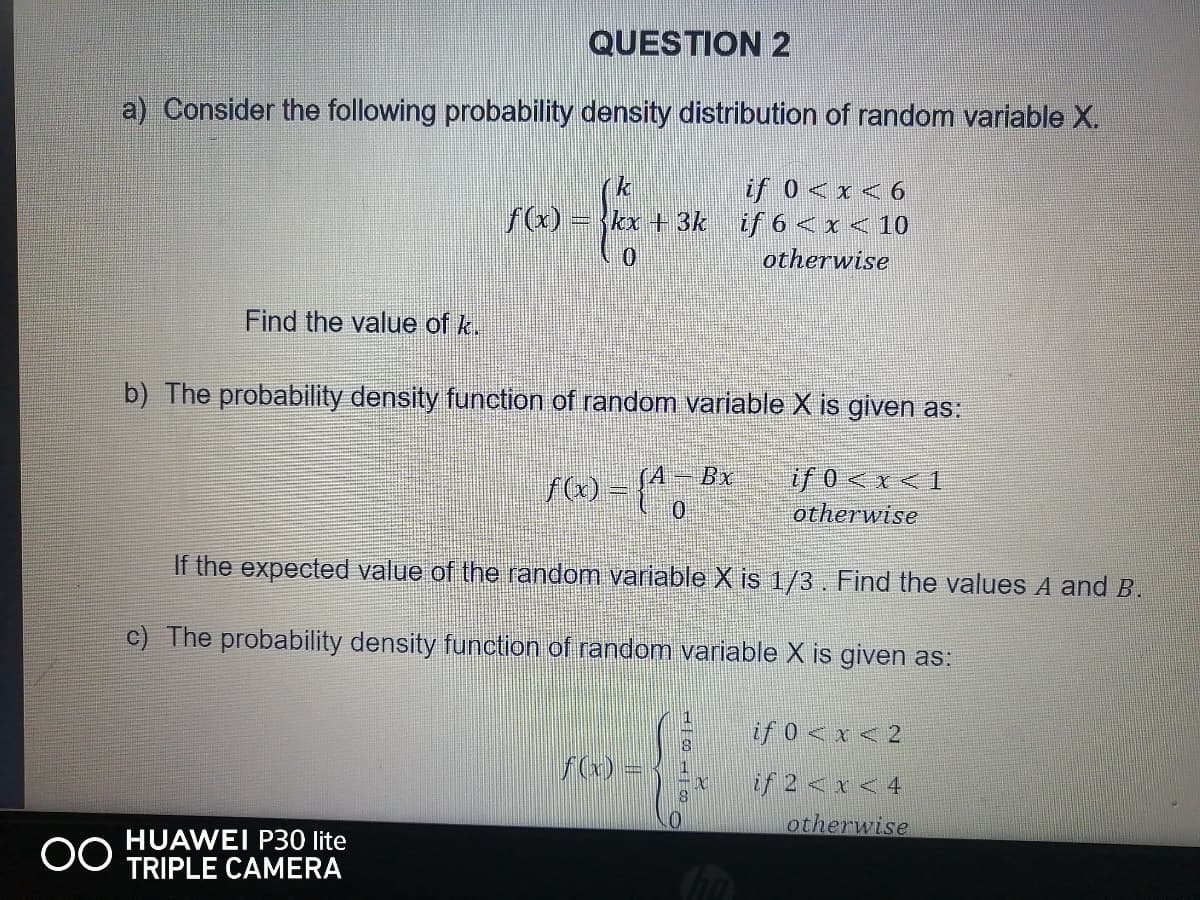 QUESTION 2
a) Consider the following probability density distribution of random variable X.
if 0 <x < 6
if 6 < x < 10
otherwise
f(x)
ex +3k
Find the value of k.
b) The probability density function of random variable X is given as:
A Bx
f) =
{",
if 0<x <1
otherwise
If the expected value of the random variable X is 1/3. Find the values A and B.
c) The probability density function of random variable X is given as:
1
if 0 < x < 2
f(x) =
if 2 <x < 4
otherwise
HUAWEI P30 lite
TRIPLE CAMERA
