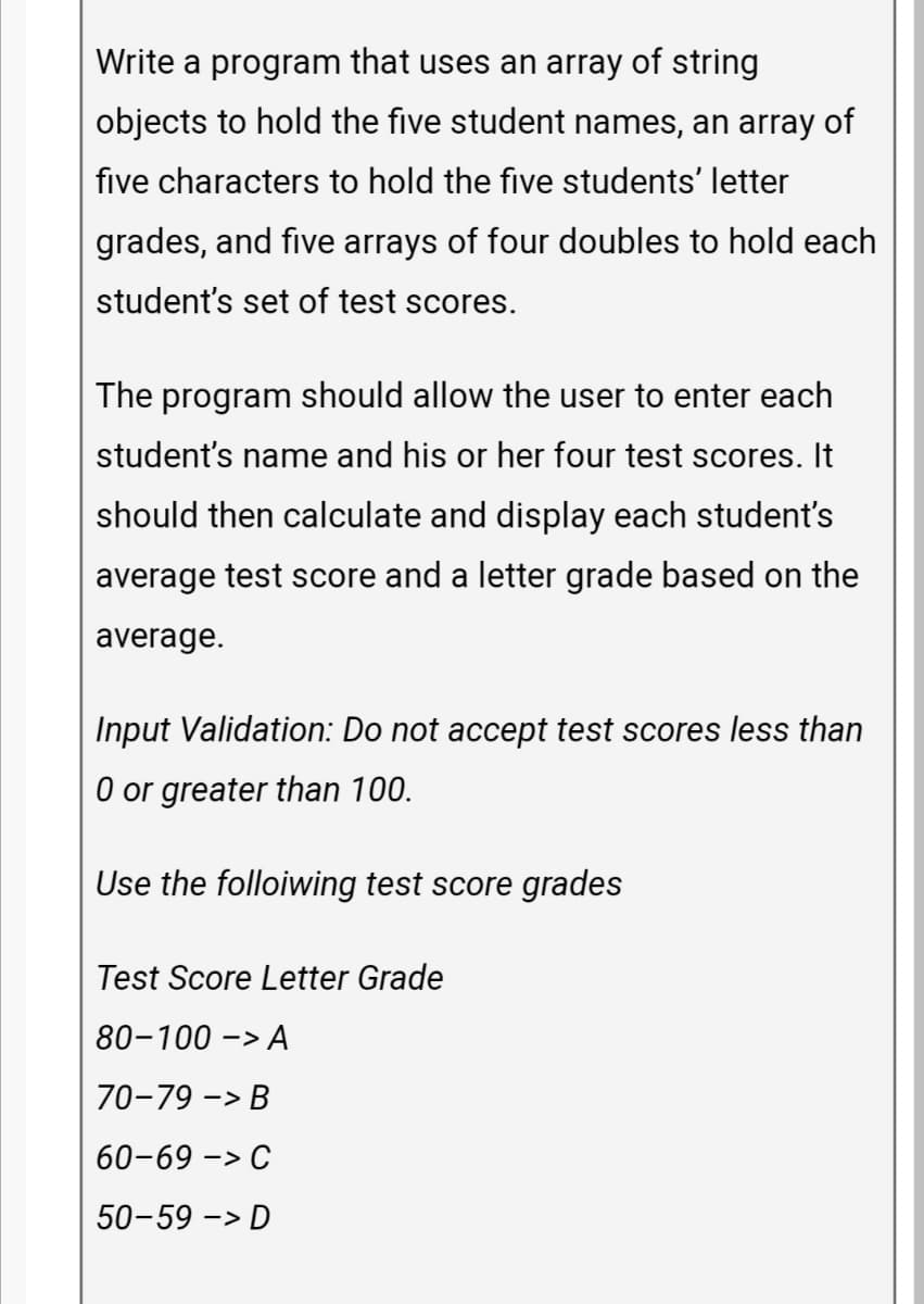 Write a program that uses an array of string
objects to hold the five student names, an array of
five characters to hold the five students' letter
grades, and five arrays of four doubles to hold each
student's set of test scores.
The program should allow the user to enter each
student's name and his or her four test scores. It
should then calculate and display each student's
average test score and a letter grade based on the
average.
Input Validation: Do not accept test scores less than
0 or greater than 100.
Use the folloiwing test score grades
Test Score Letter Grade
80-100 -> A
70-79 -> B
60-69 -> C
50-59 -> D