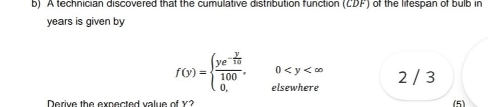 b) A technician discovered that the cumulative distribution function (CDF) of the lifespan of bulb in
years is given by
(ve-to
f(y)=
0<y<∞
100
2/3
0,
elsewhere
Derive the expected value of Y?
(5)