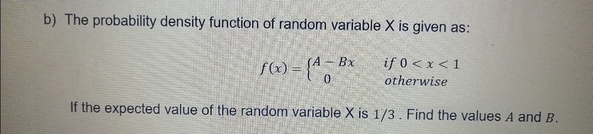 b) The probability density function of random variable X is given as:
A-Bx
び0<x<1
otherwise
If the expected value of the random variable X is 1/3. Find the values A and B.
