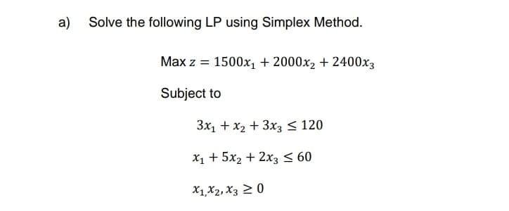 a) Solve the following LP using Simplex Method.
Max z = 1500x₁ + 2000x₂ + 2400x3
Subject to
3x₁ + x₂ + 3x3 ≤ 120
x₁ + 5x₂ + 2x3 ≤ 60
X1, X2, X3 20