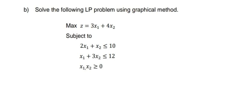 b) Solve the following LP problem using graphical method.
Max z = 3x₁ + 4x₂
Subject to
2x₁ + x₂ ≤ 10
x₁ + 3x₂ ≤ 12
X1, X₂ ≥ 0
