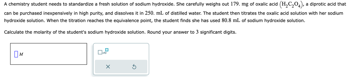 A chemistry student needs to standardize a fresh solution of sodium hydroxide. She carefully weighs out 179. mg of oxalic acid (H₂C₂O4), a diprotic acid that
can be purchased inexpensively in high purity, and dissolves it in 250. mL of distilled water. The student then titrates the oxalic acid solution with her sodium
hydroxide solution. When the titration reaches the equivalence point, the student finds she has used 80.8 mL of sodium hydroxide solution.
Calculate the molarity of the student's sodium hydroxide solution. Round your answer to 3 significant digits.
M
x10
X
Ś