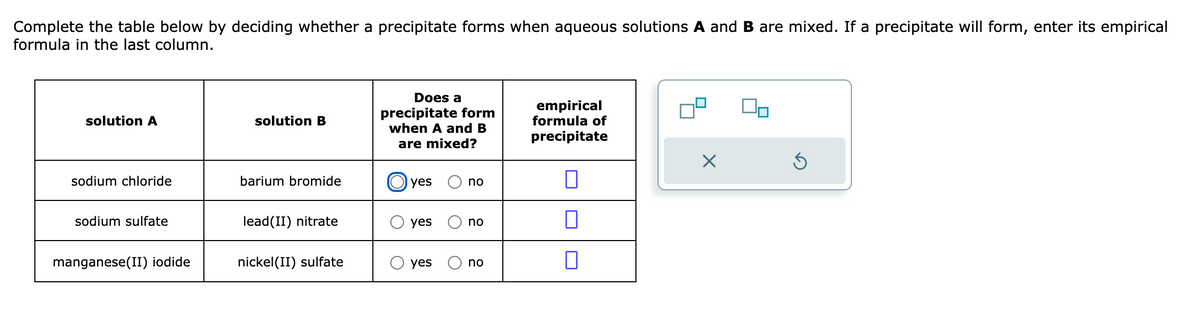 Complete the table below by deciding whether a precipitate forms when aqueous solutions A and B are mixed. If a precipitate will form, enter its empirical
formula in the last column.
solution A
sodium chloride
sodium sulfate
manganese(II) iodide
solution B
barium bromide
lead(II) nitrate
nickel (II) sulfate
Does a
precipitate form
when A and B
are mixed?
yes
O yes
O yes
no
no
no
empirical
formula of
precipitate
0
0
X
Ś