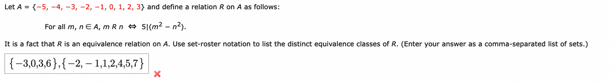 Let A = {-5, -4, -3, -2, -1, 0, 1, 2, 3} and define a relation R on A as follows:
For all m, nЄA, m Rn 51 (m² -n²).
It is a fact that R is an equivalence relation on A. Use set-roster notation to list the distinct equivalence classes of R. (Enter your answer as a comma-separated list of sets.)
{-3,0,3,6}, {-2, - 1,1,2,4,5,7}