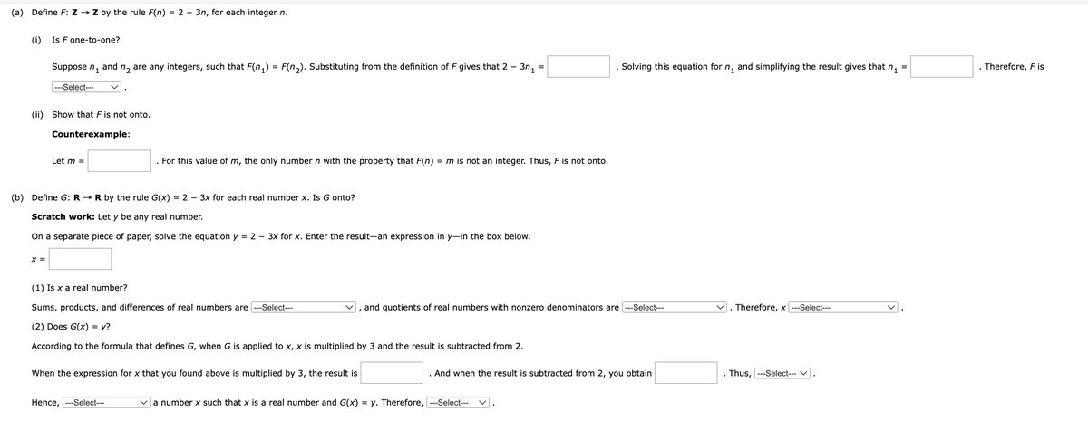 (a)
Define F: Z → Z by the rule F(n) = 2 - 3n, for each integer n.
n1
and
n2 are any integers, such that F(n₁) = F(n2). Substituting from the definition of F gives that 2 -
3n₁ =
=
Solving this equation for n₁ and simplifying the result gives that n₁
=
Therefore, F is
(i) Is F one-to-one?
Suppose
---Select---
(ii) Show that F is not onto.
Counterexample:
Let m =
For this value of m, the only number n with the property that F(n) = m is not an integer. Thus, F is not onto.
(b) Define G: R→ R by the rule G(x) = 2 - 3x for each real number x. Is G onto?
Scratch work: Let y be any real number.
On a separate piece of paper, solve the equation y = 2 - 3x for x. Enter the result-an expression in y—in the box below.
x =
(1) Is x a real number?
Sums, products, and differences of real numbers are --Select---
(2) Does G(x) = y?
and quotients of real numbers with nonzero denominators are --Select---
. Therefore, x ---Select---
According to the formula that defines G, when G is applied to x, x is multiplied by 3 and the result is subtracted from 2.
When the expression for x that you found above is multiplied by 3, the result is
And when the result is subtracted from 2, you obtain
Thus, ---Select--- ✓
Hence,
---Select---
a number x such that x is a real number and G(x) = y. Therefore, ---Select---