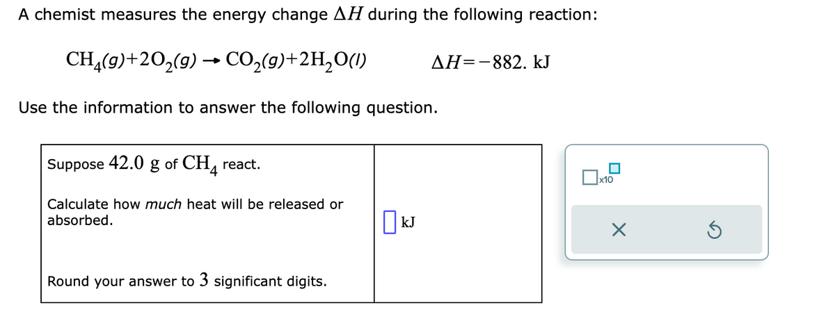 A chemist measures the energy change AH during the following reaction:
CH₂(g) +20₂(g) → CO₂(g)+2H₂O(1)
Use the information to answer the following question.
Suppose 42.0 g of CH4 react.
Calculate how much heat will be released or
absorbed.
Round your answer to 3 significant digits.
ΔΗ=-882. kJ
kJ
x10
×
Ś