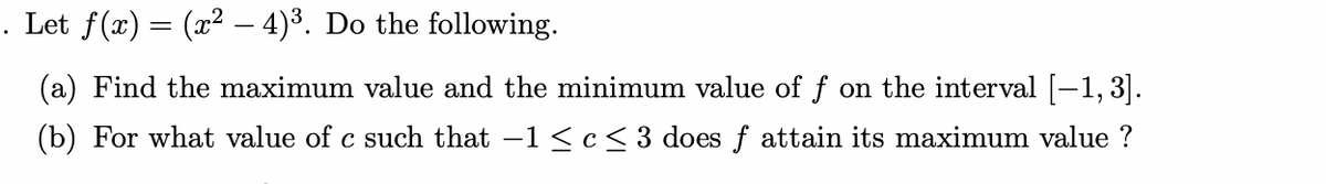 . Let ƒ(x) = (x² - 4)³. Do the following.
(a) Find the maximum value and the minimum value of f on the interval [-1,3].
(b) For what value of c such that -1 ≤ c ≤ 3 does f attain its maximum value?