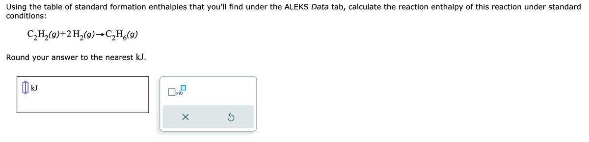 Using the table of standard formation enthalpies that you'll find under the ALEKS Data tab, calculate the reaction enthalpy of this reaction under standard
conditions:
C₂H₂(g) + 2 H₂(g) →C₂H6(g)
Round your answer to the nearest kJ.
0
kJ
Dx1
x10
X
Ś