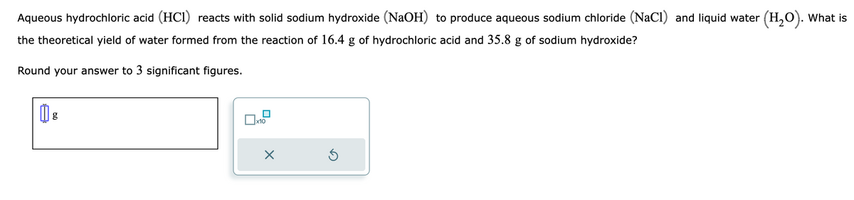 Aqueous hydrochloric acid (HC1) reacts with solid sodium hydroxide (NaOH) to produce aqueous sodium chloride (NaCl) and liquid water (H₂O). What is
the theoretical yield of water formed from the reaction of 16.4 g of hydrochloric acid and 35.8 g of sodium hydroxide?
Round your answer to 3 significant figures.
Dx1
x10
Ś
