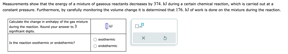 Measurements show that the energy of a mixture of gaseous reactants decreases by 374. kJ during a certain chemical reaction, which is carried out at a
constant pressure. Furthermore, by carefully monitoring the volume change it is determined that 176. kJ of work is done on the mixture during the reaction.
Calculate the change in enthalpy of the gas mixture
during the reaction. Round your answer to 3
significant digits.
Is the reaction exothermic or endothermic?
kJ
exothermic
endothermic
0x1
x10
X
Ś