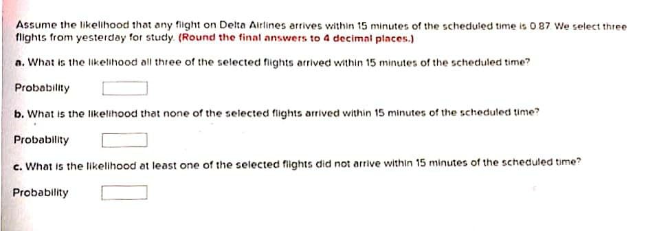 Assume the likelihood that any flight on Delta Airlines arrives within 15 minutes of the scheduled time is 087 We select three
flights from yesterday for study. (Round the final answers to 4 decimal places.)
a. What is the likelihood all three of the selected flights arrived within 15 minutes of the scheduled time?
Probability
b. What is the likelihood that none of the selected flights arrived within 15 minutes of the scheduled time?
Probability
c. What is the likelihood at least one of the selected flights did not arrive within 15 minutes of the scheduled time?
Probability