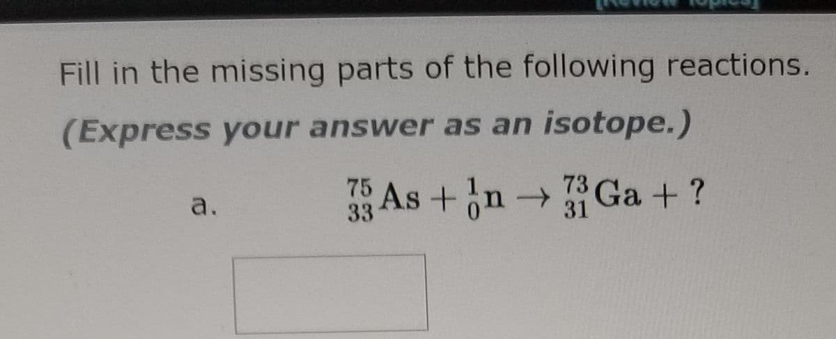 Fill in the missing parts of the following reactions.
(Express your answer as an isotope.)
73
75 As +n → Ga + ?
a.
33
31