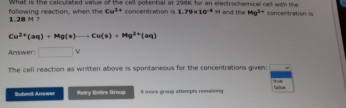What is the calculated value of the cell potential at 298K for an electrochemical cell with the
following reaction, when the Cu2+ concentration is 1.79x 10-4 M and the Mg2+ concentration is
1.28 M ?
Cu2+(aq) + Mg(s) Cu(s) + Mg2+(aq)
Answer:
V.
The cell reaction as written above is spontaneous for the concentrations given:
true
false
Retry Entire Group
6 more group attempts remaining
Submit Answer
