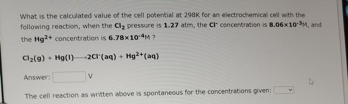 What is the calculated value of the cell potential at 298K for an electrochemical cell with the
following reaction, when the Cl2 pressure is 1.27 atm, the Cl- concentration is 8.06x10-3M, and
the Hg2+ concentration is 6.78×10-4M ?
Cl2(g) + Hg(1) 2CI"(aq) + Hg2+(aq)
Answer:
V
The cell reaction as written above is spontaneous for the concentrations given:
