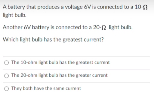A battery that produces a voltage 6V is connected to a 10-N
light bulb.
Another 6V battery is connected to a 20-N light bulb.
Which light bulb has the greatest current?
O The 10-ohm light bulb has the greatest current
O The 20-ohm light bulb has the greater current
O They both have the same current
