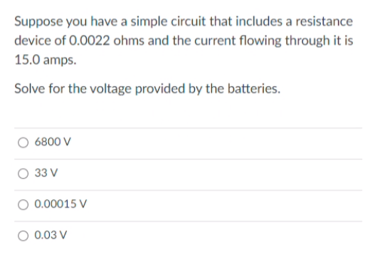 Suppose you have a simple circuit that includes a resistance
device of 0.0022 ohms and the current flowing through it is
15.0 amps.
Solve for the voltage provided by the batteries.
6800 V
33 V
0.00015 V
O 0.03 V
