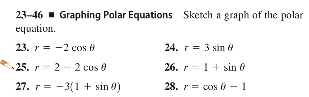 Sketch a graph of the polar
23–46 1 Graphing Polar Equations
equation.
23. r = -2 cos 0
24. r =
: 3 sin 0
25. r = 2 – 2 cos 0
26. r = 1 + sin 0
|
27. r = – 3(1 + sin 0)
28. r = cos 0
1
-

