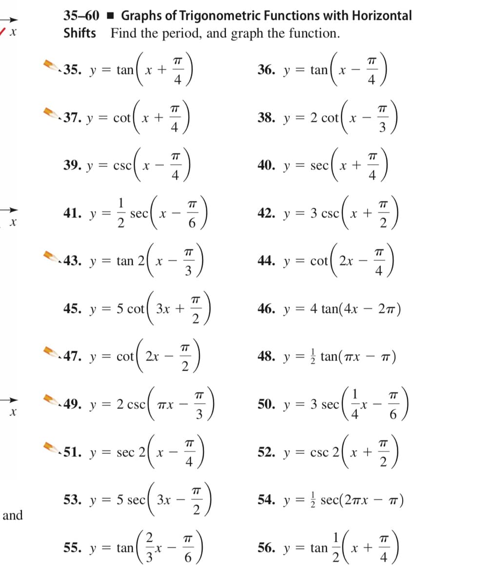 35-60 - Graphs of Trigonometric Functions with Horizontal
Shifts Find the period, and graph the function.
TT
X +
4
TT
•35. y = tan
36. у
= tan
-
4
TT
X -
3
-37. у 3 соt
x +
4
38. у
= 2 cot
(1+ )
TT
39. у
= csc
40. y = sec
4
4
TT
sec[ x –
6.
TT
41. у
42.
y = 3 csc[ x +
2
TT
43. y = tan 2[ x
3
44. y = cot 2x
4
TT
45. у 3 5 сot( Зx +
46. у 3 4 tan(4х — 2т)
TT
47. y = cot[ 2x
48. у %3
tan(TX
T)
1
3 sec
4
TT
TT
49. у 3
50. у
csc
TTX
3
6.
2(+ -)
TT
TT
51. y = sec 2[ x
4
52. y = csc 2[ x +
TT
53. у 3 5 sec( 3x
2
54. у %3D sec(2пх — т)
and
TT
x +
4
TT
55. y = tan
56. y = tan
