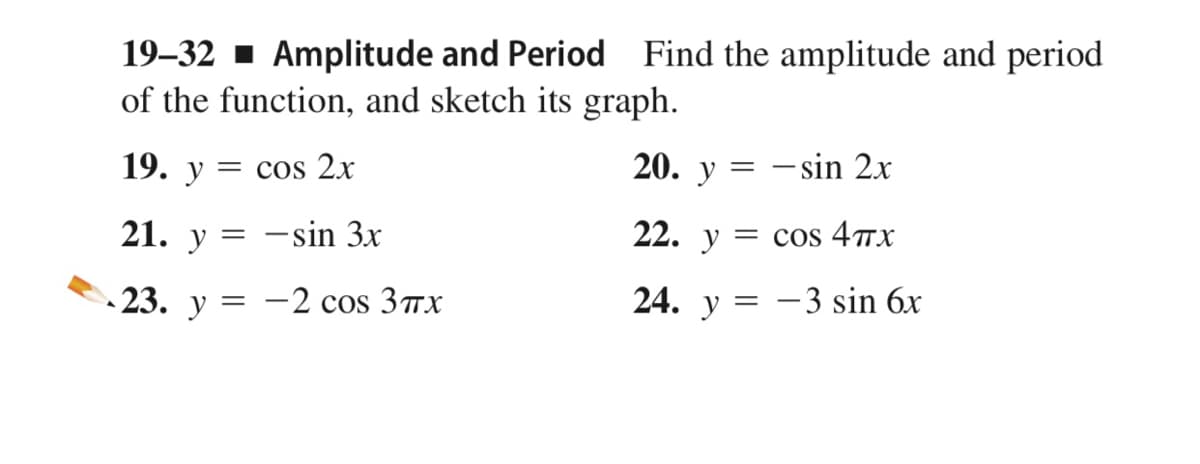 19–32 - Amplitude and Period Find the amplitude and period
of the function, and sketch its graph.
19. у
20. y = – sin 2x
= cos 2x
21.
22. y = cos 4TX
y
:-sin 3x
-23. у — — 2 cos 3пх
24. y = -3 sin 6x

