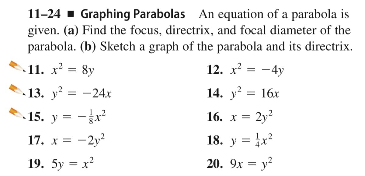 11-24 - Graphing Parabolas An equation of a parabola is
given. (a) Find the focus, directrix, and focal diameter of the
parabola. (b) Sketch a graph of the parabola and its directrix.
11. x²
8y
12. х2
-4y
13. у? 3D —24х
-24x
14. y?
= 16x
15.
y
12
16. х 3D 2у?
2y?
17. x = -2y?
18. у
|
19. 5у — х2
20. 9x = y?
