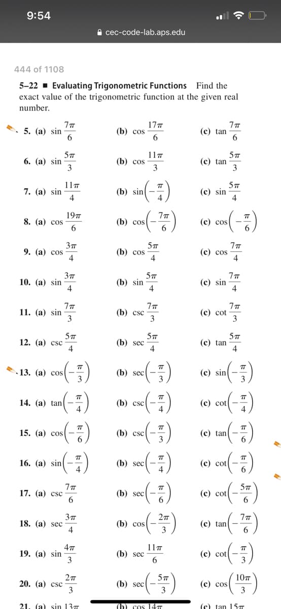 9:54
а сес-сode-lab.aps.edu
444 of 1108
5-22 · Evaluating Trigonometric Functions Find the
exact value of the trigonometric function at the given real
number.
5. (а) sin
17т
(b) cos
(с) tan
6. (а) sin
3
11т
(b) cos
3
(с) tan
3
11т
7. (а) sin
4
5TT
(с) sin
4
TT
(b) sin
4
19т
8. (а) сos
6.
TT
(b) cos-
6.
(с) сos
9. (а) сos
4
(b) cos
(с) cos
4
37
10. (а) sin
4
(b) sin
4
(с) sin
11. (а) sin
3
(b) csc
3
(с) cot
3
5
12. (а) csс
4
(b) sec
4
(с) tan
4
(e) sin(-)
(e) cx(-)
(e) tan(-)
TT
13. (а) сos
(b) sec
TT
TT
TT
14. (а) tan( —
4
(b) csc
cos(-=)
TT
TT
(b) csc
3
15. (а) сos
TT
T
TT
16. (а) sin
(b) sec
(с) cot
IT
17. (а) csc
(b) secl -
(с) cot
18. (а) sec
4
(b) cos
(с) tan
3
6.
19. (а) sin
3
11т
(b) sec
(с) cotl —
3
5T
(b) sec| -
3
10т
20. (а) csc
3
(с) сos
3
21
(a) sin 13т
ъ cos 14т
(с) tan 15т
