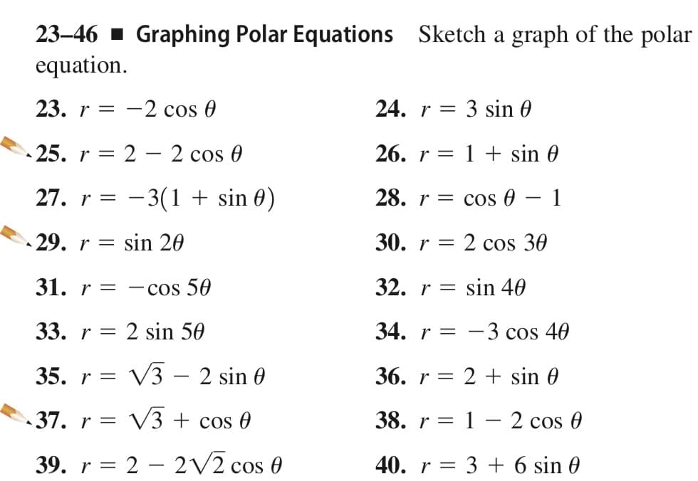 23-46 1 Graphing Polar Equations Sketch a graph of the polar
equation.
23. r = -2 cos 0
24. r =
: 3 sin 0
25. r = 2 – 2 cos 0
26. r = 1 + sin 0
|
27. r =
– 3(1 + sin 0)
28. r = cos 0
1
-
29. r = sin 20
30. r = 2 cos 30
31. r =
- cos 50
32. r =
sin 40
33. r = 2 sin 50
34. r = -3 cos 40
35. r =
V3 – 2 sin 0
36. r = 2 + sin 0
37. r = V3 + cos 0
38. r = 1 – 2 cos 0
39. r = 2 – 2V2 cos 0
40. r = 3 + 6 sin 0
