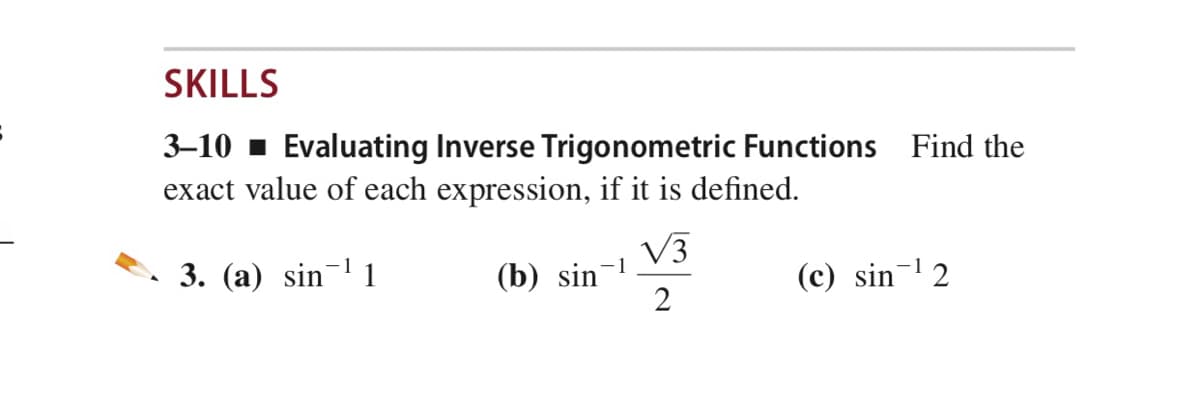 SKILLS
3–10 - Evaluating Inverse Trigonometric Functions Find the
exact value of each expression, if it is defined.
V3
3. (a) sin'
(b) sin
2
(c) sin- 2
1
