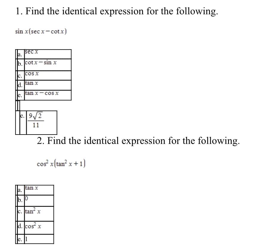 1. Find the identical expression for the following.
sin x(sec x- cotx)
sec x
a.
lb. cotx-sin x
c.
cos x
d. ſtan x
tan x-cos x
e. 9/2
11
2. Find the identical expression for the following.
cos x(tan? x+1)
a.
|tan x
b. 0
c.
tan
d. cos x
e. |1
