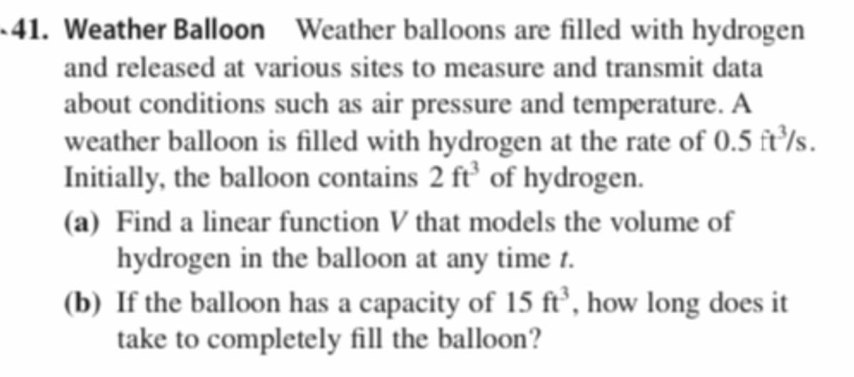 •41. Weather Balloon Weather balloons are filled with hydrogen
and released at various sites to measure and transmit data
about conditions such as air pressure and temperature. A
weather balloon is filled with hydrogen at the rate of 0.5 ft/s.
Initially, the balloon contains 2 ft’ of hydrogen.
(a) Find a linear function V that models the volume of
hydrogen in the balloon at any time t.
(b) If the balloon has a capacity of 15 ft’, how long does it
take to completely fill the balloon?
