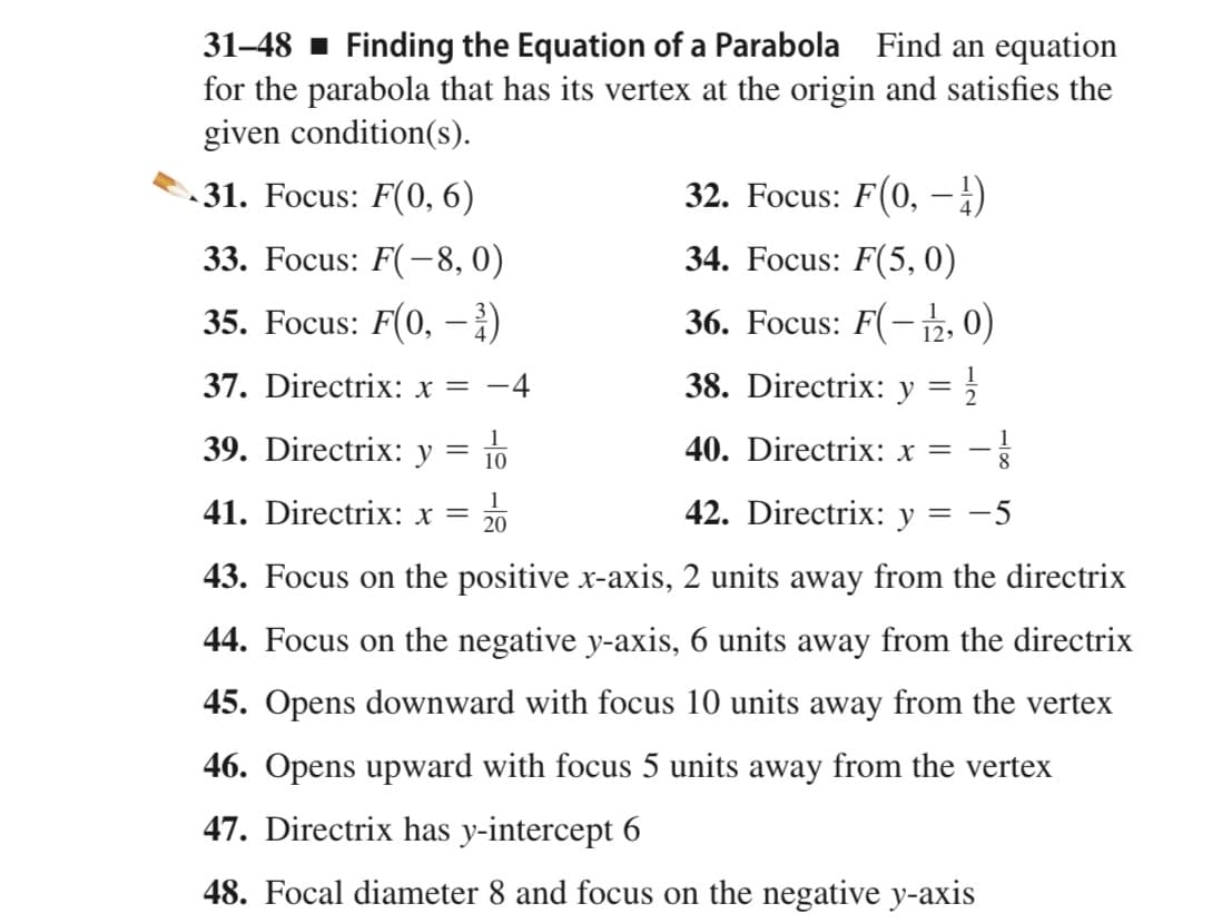 31–48 1 Finding the Equation of a Parabola Find an equation
for the parabola that has its vertex at the origin and satisfies the
given condition(s).
31. Focus: F(0, 6)
32. Focus: F(0, –-:)
33. Focus: F(-8, 0)
34. Focus: F(5, 0)
35. Focus: F(0, ;)
36. Focus: F(-12, 0)
|
37. Directrix: x =
-4
38. Directrix: y = }
39. Directrix: y
40. Directrix: x = - §
10
41. Directrix: x =
1
20
42. Directrix: y = -5
43. Focus on the positive x-axis, 2 units away from the directrix
44. Focus on the negative y-axis, 6 units away from the directrix
45. Opens downward with focus 10 units away from the vertex
46. Opens upward with focus 5 units away from the vertex
47. Directrix has y-intercept 6
48. Focal diameter 8 and focus on the negative y-axis
