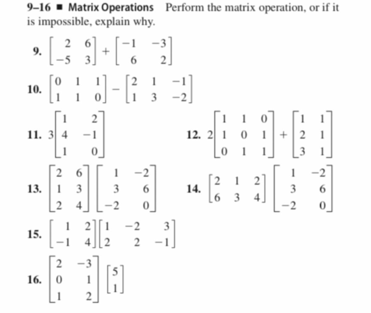 9–16 ▪ Matrix Operations Perform the matrix operation, or if it
is impossible, explain why.
2 6]
3]
-1
-3
9.
-5
6
2.
1
2
1
10.
1
1 3 -2]
1
1 1 0
12. 2 1 0
2
1
11. 3 4
-1
1
+| 2
1
0_
_0 1
2 6
1
-2
1
2 1
14.
[6 3
2
13. 1
3
3
3
4.
2
4][2
-2
3
15.
2
2
16.
